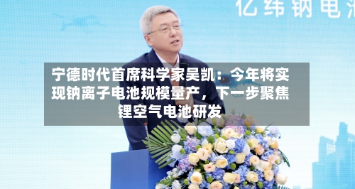宁德时代首席科学家吴凯：今年将实现钠离子电池规模量产，下一步聚焦锂空气电池研发-第2张图片