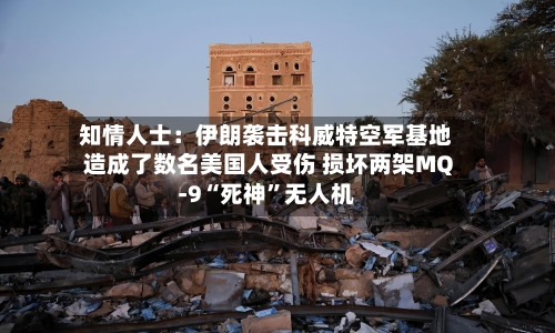 知情人士：伊朗袭击科威特空军基地造成了数名美国人受伤 损坏两架MQ-9“死神”无人机-第2张图片