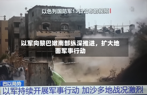 以军向黎巴嫩南部纵深推进	，扩大地面军事行动-第2张图片