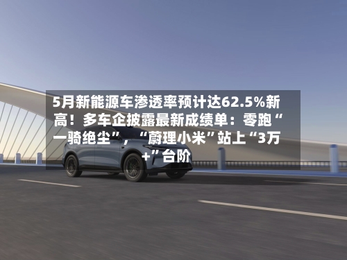 5月新能源车渗透率预计达62.5%新高！多车企披露最新成绩单：零跑“一骑绝尘”，“蔚理小米	”站上“3万+”台阶-第2张图片