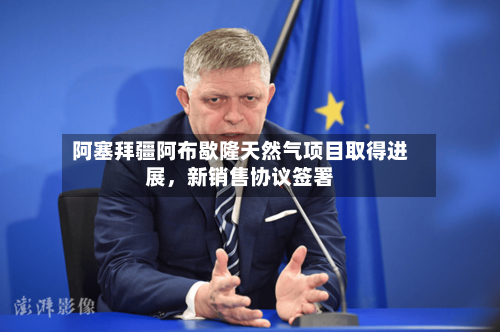 阿塞拜疆阿布歇隆天然气项目取得进展，新销售协议签署-第3张图片