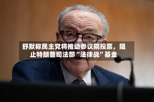 舒默称民主党将推动参议院投票，阻止特朗普司法部“法律战”基金-第2张图片