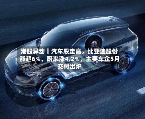 港股异动丨汽车股走高	，比亚迪股份涨超6%	、蔚来涨4.2%，主要车企5月交付出炉-第2张图片