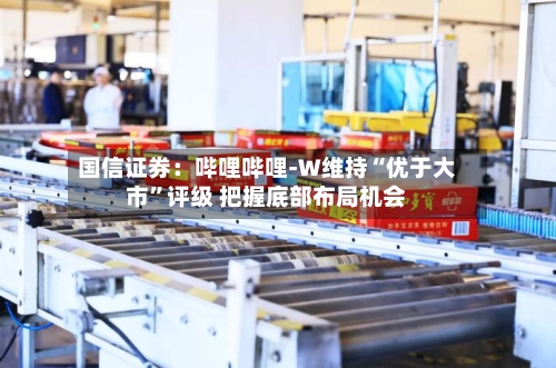 国信证券：哔哩哔哩-W维持“优于大市”评级 把握底部布局机会