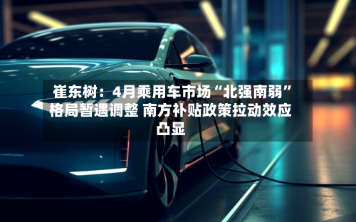 崔东树：4月乘用车市场“北强南弱”格局暂遇调整 南方补贴政策拉动效应凸显-第2张图片