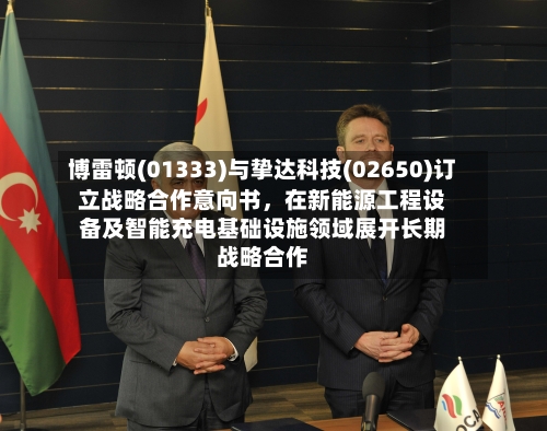 博雷顿(01333)与挚达科技(02650)订立战略合作意向书，在新能源工程设备及智能充电基础设施领域展开长期战略合作-第2张图片