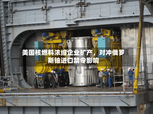 美国核燃料浓缩企业扩产，对冲俄罗斯铀进口禁令影响-第2张图片