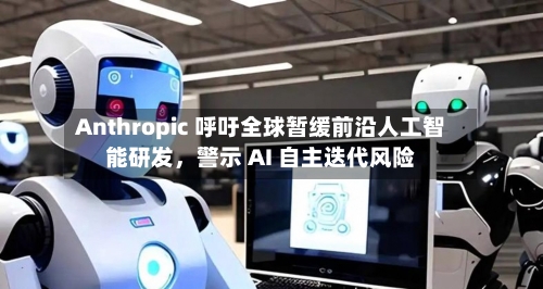 Anthropic 呼吁全球暂缓前沿人工智能研发，警示 AI 自主迭代风险-第2张图片