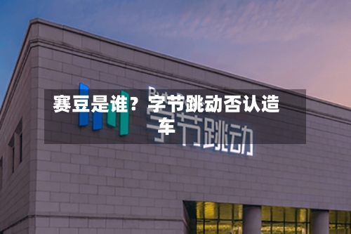赛豆是谁？字节跳动否认造车-第2张图片