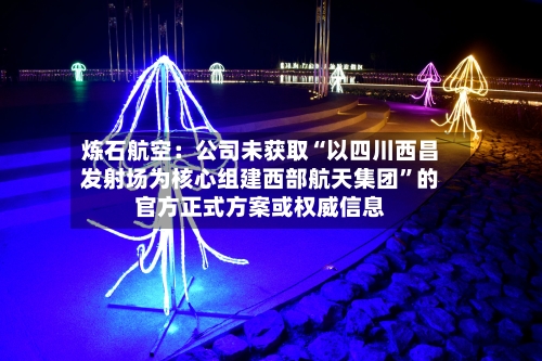 炼石航空：公司未获取“以四川西昌发射场为核心组建西部航天集团”的官方正式方案或权威信息-第2张图片