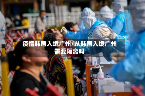 疫情韩国入境广州/从韩国入境广州需要隔离吗
