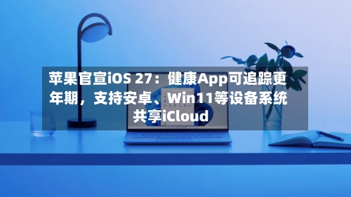 苹果官宣iOS 27：健康App可追踪更年期	，支持安卓、Win11等设备系统共享iCloud-第3张图片