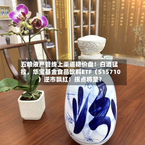 五粮液严管线上渠道稳价盘！白酒猛拉，华宝基金食品饮料ETF（515710）逆市飘红！拐点将至？-第2张图片