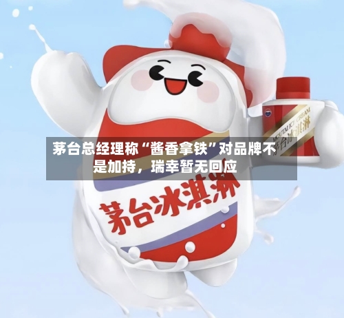 茅台总经理称“酱香拿铁”对品牌不是加持，瑞幸暂无回应-第3张图片
