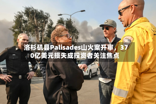 洛杉矶县Palisades山火案开审	，370亿美元损失成投资者关注焦点-第2张图片