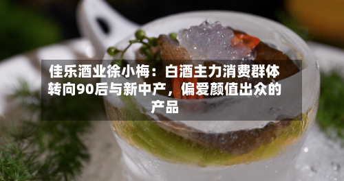 佳乐酒业徐小梅：白酒主力消费群体转向90后与新中产，偏爱颜值出众的产品-第3张图片