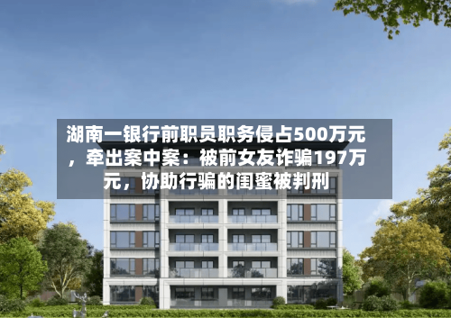 湖南一银行前职员职务侵占500万元，牵出案中案：被前女友诈骗197万元，协助行骗的闺蜜被判刑-第2张图片