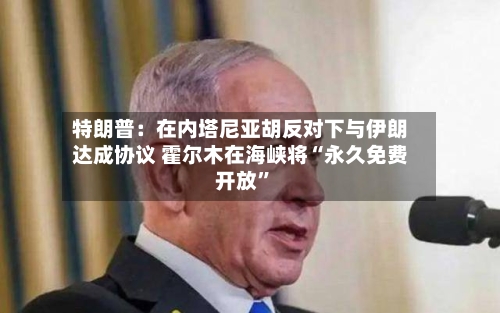 特朗普：在内塔尼亚胡反对下与伊朗达成协议 霍尔木在海峡将“永久免费开放	”-第2张图片