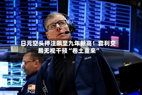 日元空头押注飙至九年新高！套利交易无视干预“卷土重来”-第2张图片