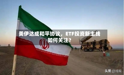 美伊达成和平协议	，ETF投资新主线如何关注？-第2张图片
