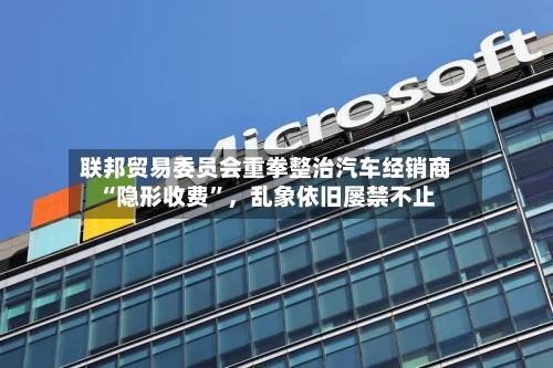 联邦贸易委员会重拳整治汽车经销商“隐形收费	”，乱象依旧屡禁不止-第2张图片