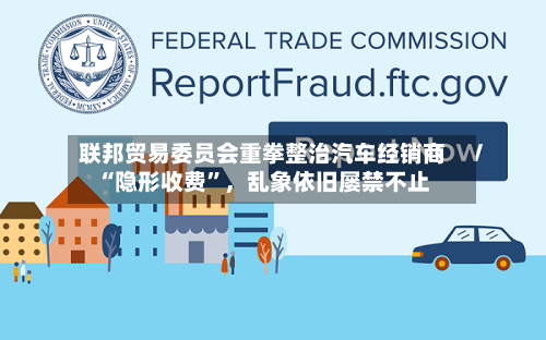 联邦贸易委员会重拳整治汽车经销商“隐形收费”，乱象依旧屡禁不止-第3张图片