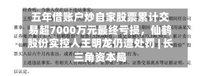 五年借账户炒自家股票累计交易超7000万元最终亏损，仙鹤股份实控人王明龙仍遭处罚 | 长三角资本局-第3张图片