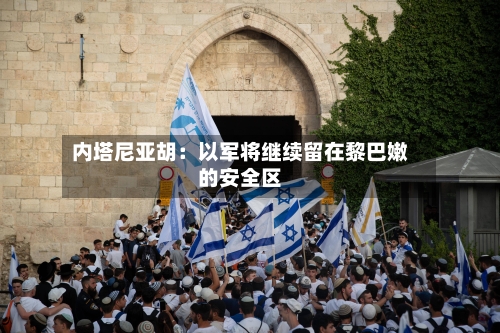 内塔尼亚胡:以军将继续留在黎巴嫩的安全区-第2张图片