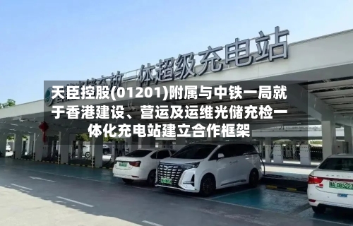 天臣控股(01201)附属与中铁一局就于香港建设	、营运及运维光储充检一体化充电站建立合作框架-第2张图片