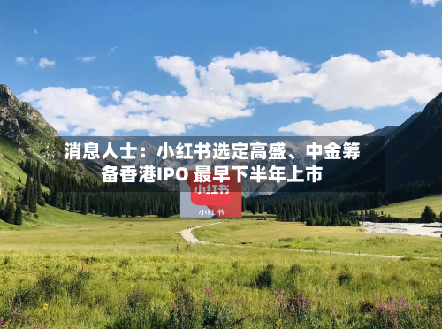 消息人士：小红书选定高盛	、中金筹备香港IPO 最早下半年上市-第3张图片