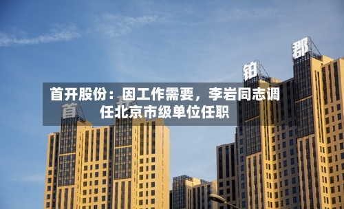 首开股份：因工作需要	，李岩同志调任北京市级单位任职-第2张图片
