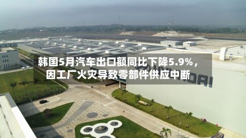韩国5月汽车出口额同比下降5.9%，因工厂火灾导致零部件供应中断-第2张图片