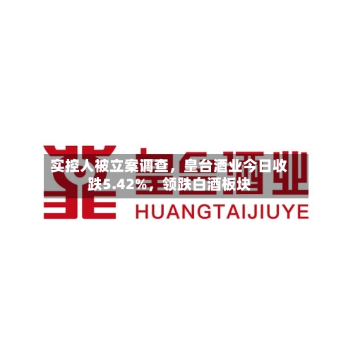 实控人被立案调查，皇台酒业今日收跌5.42%	，领跌白酒板块-第3张图片