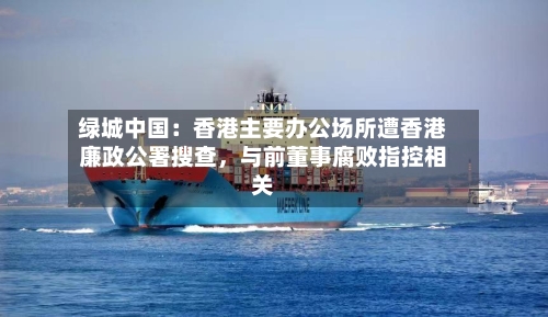 绿城中国：香港主要办公场所遭香港廉政公署搜查	，与前董事腐败指控相关-第2张图片