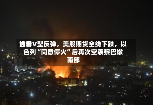 世界油价V型反弹，美股期货全线下跌，以色列“同意停火”后再次空袭黎巴嫩南部-第2张图片