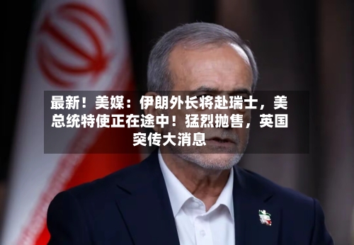 最新！美媒：伊朗外长将赴瑞士，美总统特使正在途中！猛烈抛售，英国突传大消息-第3张图片