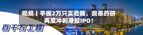 视频丨手握2万只实验猴，鼎泰药研再度冲刺港股IPO！-第2张图片