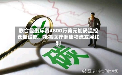联合包裹斥资4800万美元加码温控仓储设施	，抢抓医疗健康物流发展红利-第2张图片