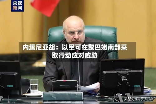 内塔尼亚胡：以军可在黎巴嫩南部采取行动应对威胁-第3张图片
