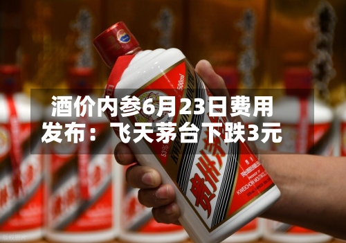 酒价内参6月23日费用发布：飞天茅台下跌3元