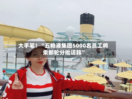 大手笔！“五粮液集团5000名员工将乘邮轮分批访韩”-第2张图片