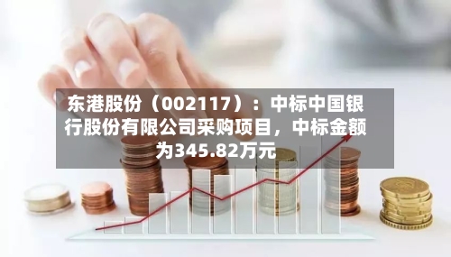 东港股份（002117）：中标中国银行股份有限公司采购项目，中标金额为345.82万元-第3张图片