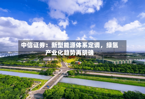 中信证券：新型能源体系定调，绿氢产业化趋势再明确-第2张图片