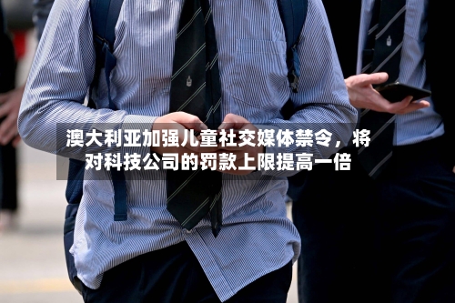 澳大利亚加强儿童社交媒体禁令，将对科技公司的罚款上限提高一倍-第3张图片