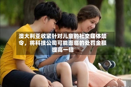 澳大利亚收紧针对儿童的社交媒体禁令，将科技公司可能面临的处罚金额提高一倍-第2张图片