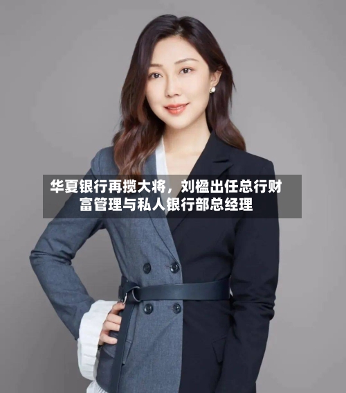 华夏银行再揽大将，刘楹出任总行财富管理与私人银行部总经理-第2张图片