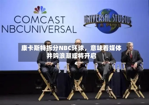 康卡斯特拆分NBC环球	，意味着媒体并购浪潮或将开启-第3张图片