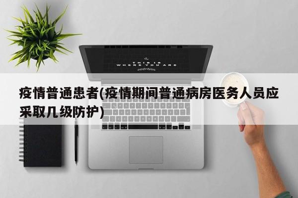 疫情普通患者(疫情期间普通病房医务人员应采取几级防护)