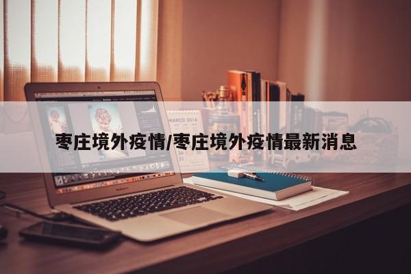 枣庄境外疫情/枣庄境外疫情最新消息