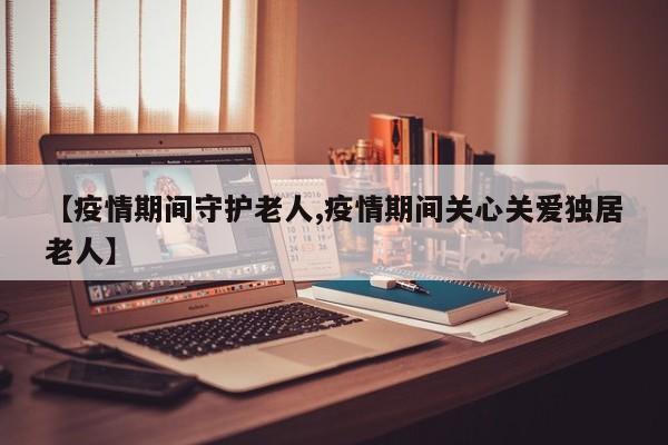 【疫情期间守护老人,疫情期间关心关爱独居老人】